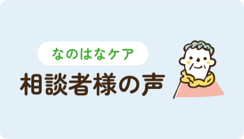 なのはなケアをご利用し、ご入居されたご本人様・ご家族様からの声